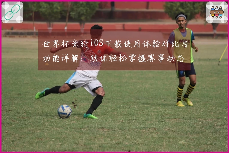 世界杯竞猜iOS下载使用体验对比与功能详解，助你轻松掌握赛事动态