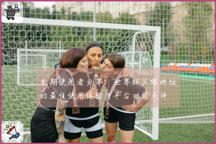 长期使用者分享：世界杯买球地址的最佳使用体验与平台功能点评